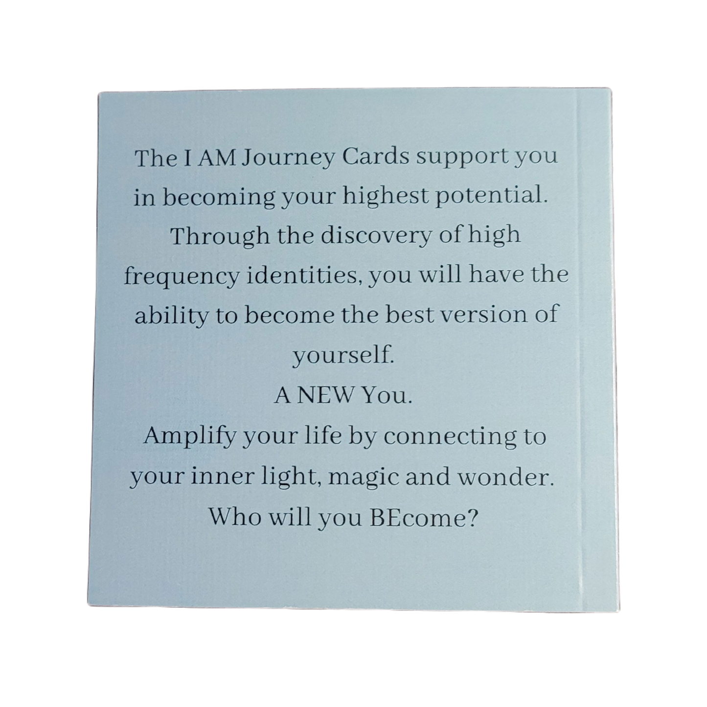 The I AM Journey Cards support you in becoming your highest potential. Through the discovery of high frequency identities, you will have the ability to become the best version of yourself. A NEW You. Amplify your life by connecting to your inner light, magic and wonder. Who will you BEcome?